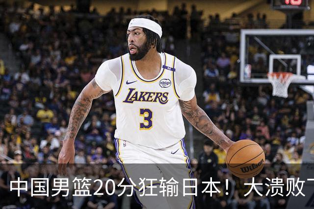 中国男篮20分狂输日本！大溃败下露出四块伤疤！再度崛起必须彻改